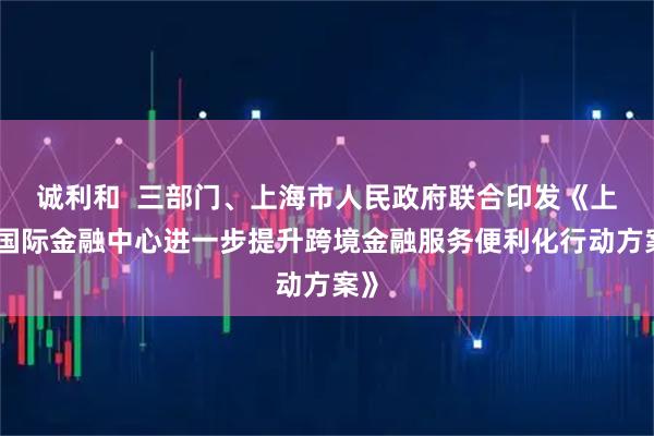 诚利和  三部门、上海市人民政府联合印发《上海国际金融中心进一步提升跨境金融服务便利化行动方案》
