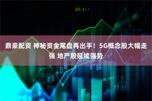 鼎豪配资 神秘资金尾盘再出手！5G概念股大幅走强 地产股延续强势