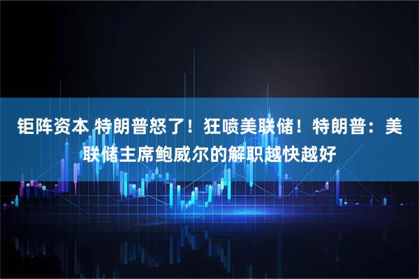 钜阵资本 特朗普怒了！狂喷美联储！特朗普：美联储主席鲍威尔的解职越快越好