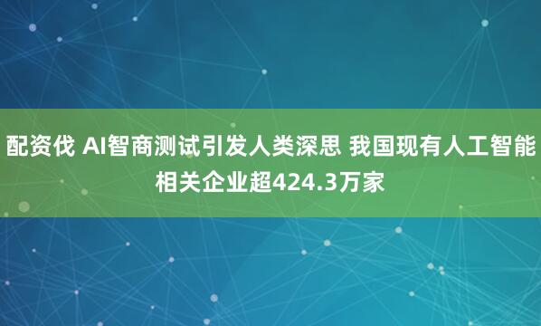 配资伐 AI智商测试引发人类深思 我国现有人工智能相关企业超424.3万家