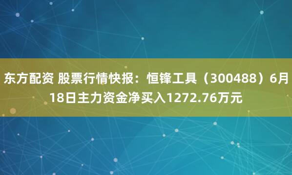 东方配资 股票行情快报：恒锋工具（300488）6月18日主力资金净买入1272.76万元