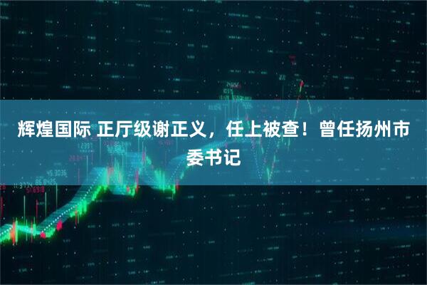 辉煌国际 正厅级谢正义，任上被查！曾任扬州市委书记