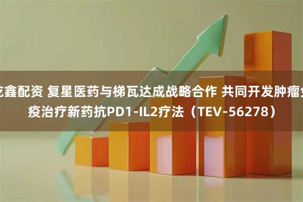 乾鑫配资 复星医药与梯瓦达成战略合作 共同开发肿瘤免疫治疗新药抗PD1-IL2疗法（TEV-56278）