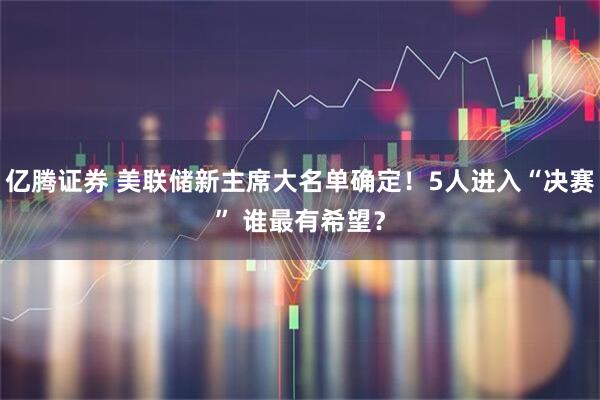 亿腾证券 美联储新主席大名单确定！5人进入“决赛” 谁最有希望？
