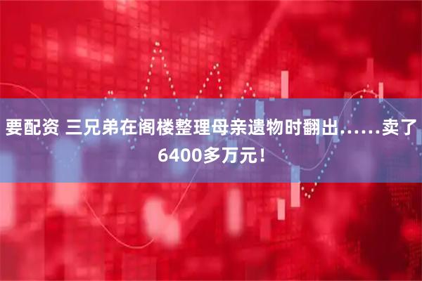 要配资 三兄弟在阁楼整理母亲遗物时翻出……卖了6400多万元！