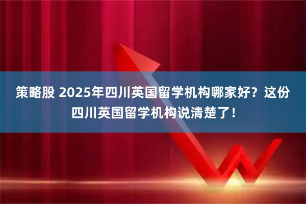 策略股 2025年四川英国留学机构哪家好？这份四川英国留学机构说清楚了！