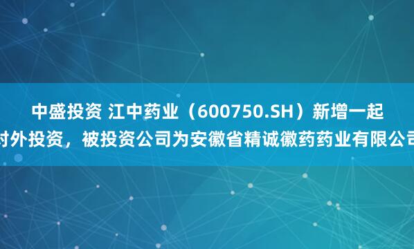 中盛投资 江中药业（600750.SH）新增一起对外投资，被投资公司为安徽省精诚徽药药业有限公司