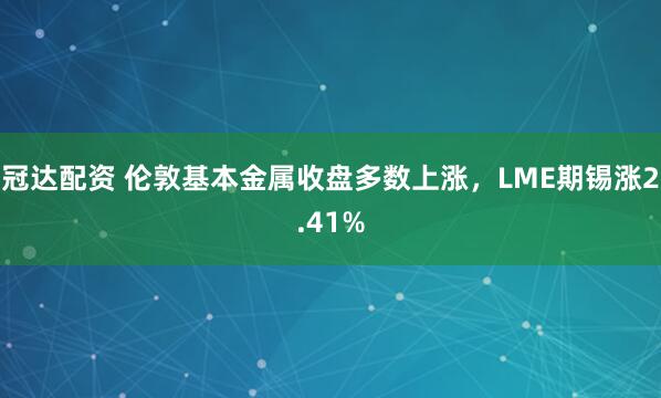 冠达配资 伦敦基本金属收盘多数上涨，LME期锡涨2.41%