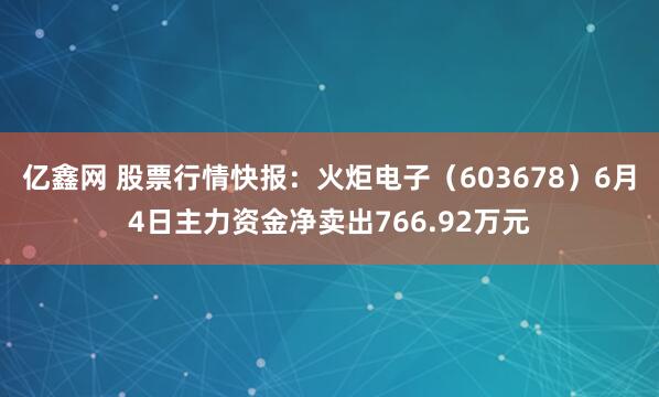 亿鑫网 股票行情快报：火炬电子（603678）6月4日主力资金净卖出766.92万元