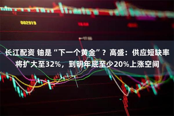 长江配资 铀是“下一个黄金”？高盛：供应短缺率将扩大至32%，到明年底至少20%上涨空间