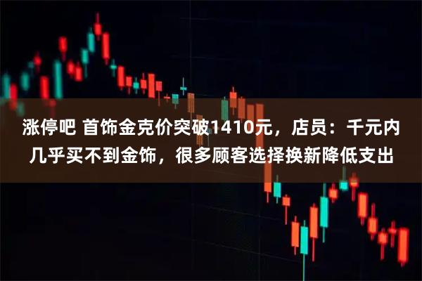 涨停吧 首饰金克价突破1410元，店员：千元内几乎买不到金饰，很多顾客选择换新降低支出