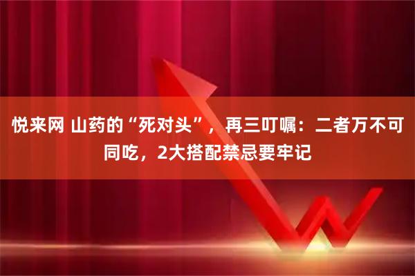 悦来网 山药的“死对头”，再三叮嘱：二者万不可同吃，2大搭配禁忌要牢记