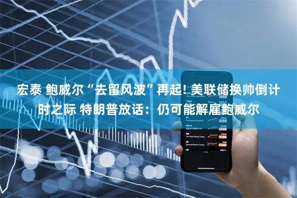 宏泰 鲍威尔“去留风波”再起! 美联储换帅倒计时之际 特朗普放话：仍可能解雇鲍威尔