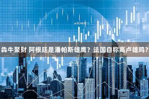 犇牛聚财 阿根廷是潘帕斯雄鹰？法国自称高卢雄鸡？