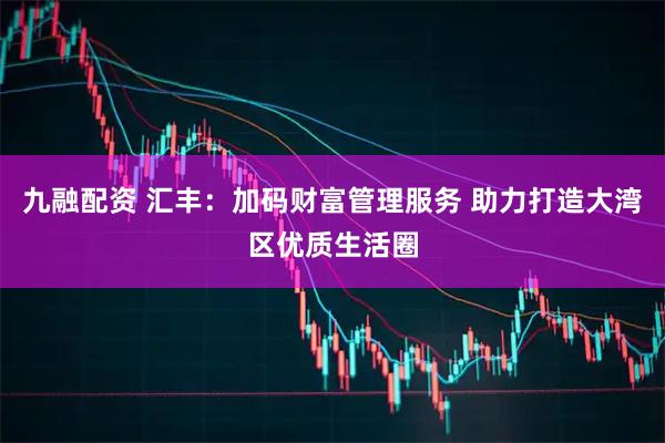 九融配资 汇丰：加码财富管理服务 助力打造大湾区优质生活圈