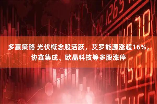 多赢策略 光伏概念股活跃，艾罗能源涨超16%，协鑫集成、欧晶科技等多股涨停
