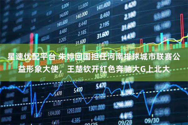 星速优配平台 朱婷回国担任河南排球城市联赛公益形象大使，王楚钦开红色奔驰大G上北大