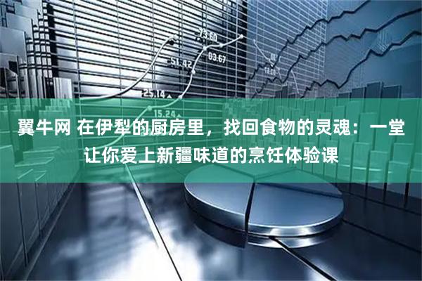 翼牛网 在伊犁的厨房里，找回食物的灵魂：一堂让你爱上新疆味道的烹饪体验课
