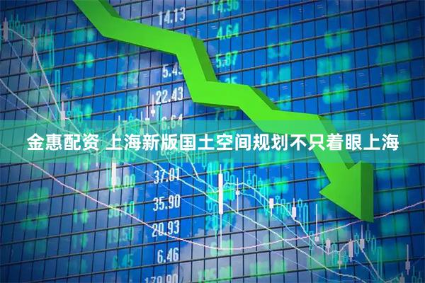 金惠配资 上海新版国土空间规划不只着眼上海