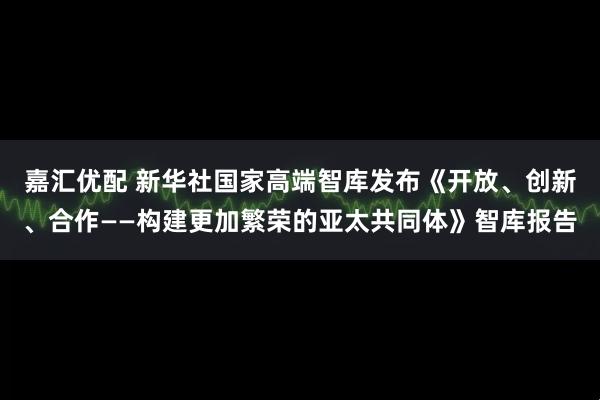 嘉汇优配 新华社国家高端智库发布《开放、创新、合作——构建更加繁荣的亚太共同体》智库报告